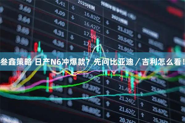 叁鑫策略 日产N6冲爆款？先问比亚迪／吉利怎么看！