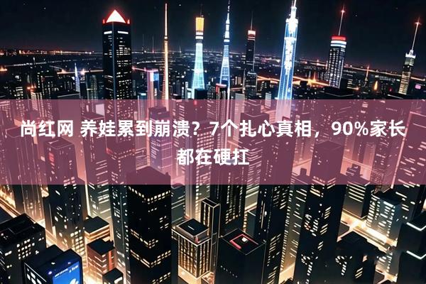 尚红网 养娃累到崩溃？7个扎心真相，90%家长都在硬扛
