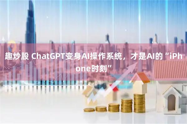 趣炒股 ChatGPT变身AI操作系统，才是AI的“iPhone时刻”
