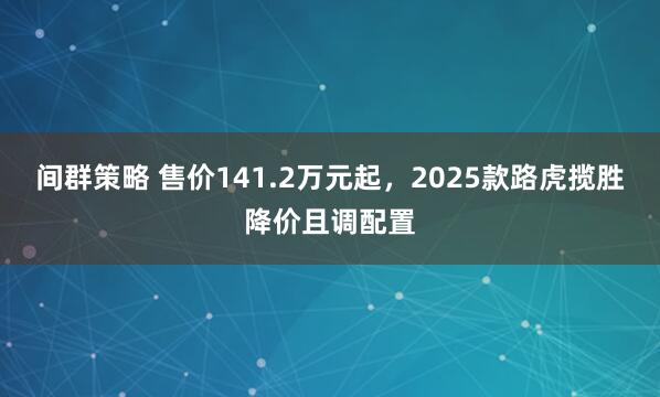 间群策略 售价141.2万元起，2025款路虎揽胜降价且调配置
