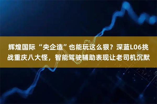 辉煌国际 “央企造”也能玩这么狠？深蓝L06挑战重庆八大怪，智能驾驶辅助表现让老司机沉默
