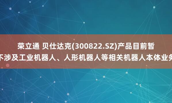 荣立通 贝仕达克(300822.SZ)产品目前暂不涉及工业机器人、人形机器人等相关机器人本体业务
