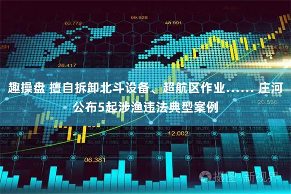 趣操盘 擅自拆卸北斗设备、超航区作业…… 庄河公布5起涉渔违法典型案例