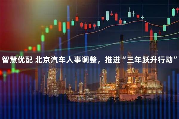 智慧优配 北京汽车人事调整，推进“三年跃升行动”