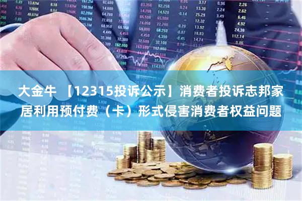 大金牛 【12315投诉公示】消费者投诉志邦家居利用预付费（卡）形式侵害消费者权益问题