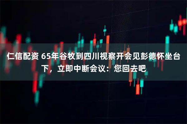 仁信配资 65年谷牧到四川视察开会见彭德怀坐台下，立即中断会议：您回去吧