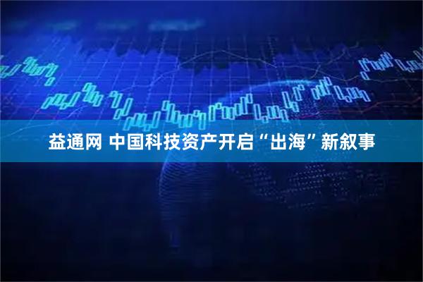 益通网 中国科技资产开启“出海”新叙事