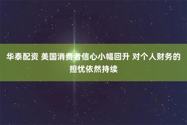 华泰配资 美国消费者信心小幅回升 对个人财务的担忧依然持续