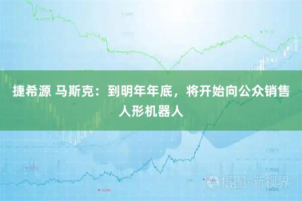 捷希源 马斯克：到明年年底，将开始向公众销售人形机器人