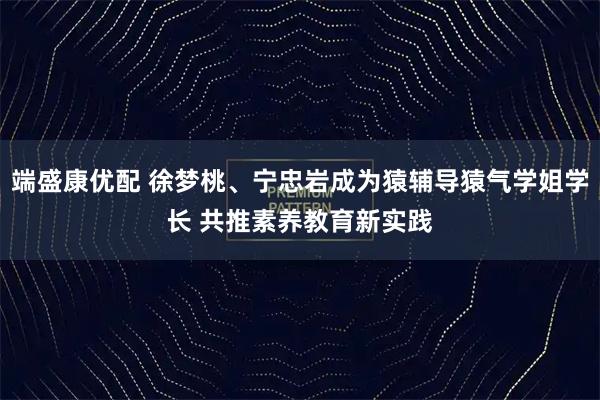 端盛康优配 徐梦桃、宁忠岩成为猿辅导猿气学姐学长 共推素养教育新实践