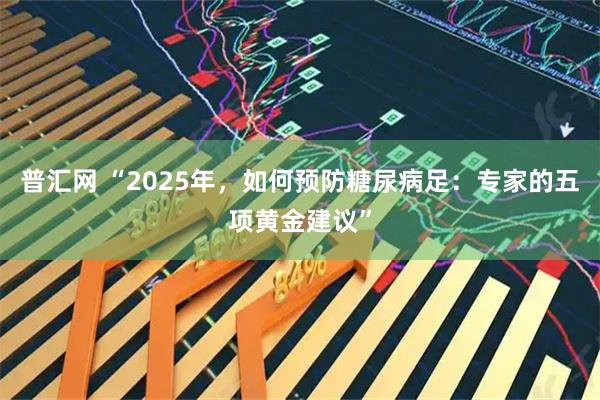 普汇网 “2025年，如何预防糖尿病足：专家的五项黄金建议”