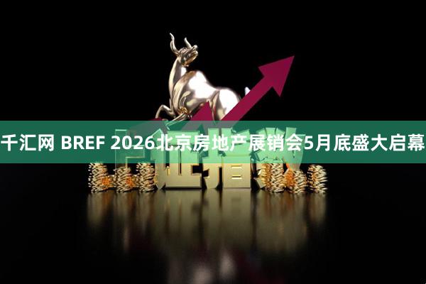 千汇网 BREF 2026北京房地产展销会5月底盛大启幕