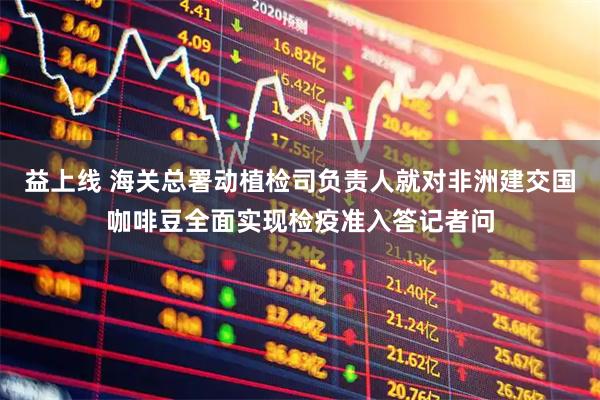 益上线 海关总署动植检司负责人就对非洲建交国咖啡豆全面实现检疫准入答记者问