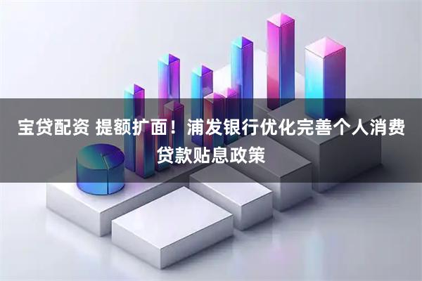 宝贷配资 提额扩面！浦发银行优化完善个人消费贷款贴息政策